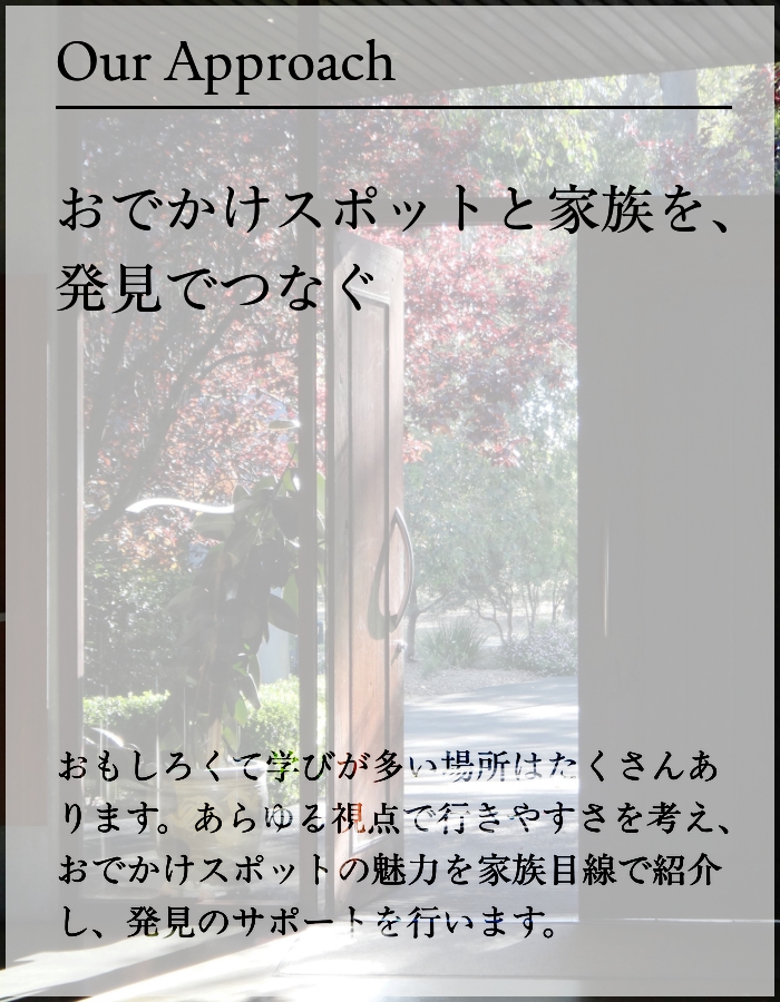 おもしろくて学びが多い場所はたくさんあります。あらゆる視点で行きやすさを考え、おでかけスポットの魅力を家族目線で紹介し、発見のサポートを行います。